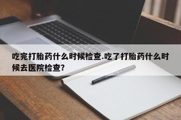 哪个网店有打胎药卖吃完打胎药什么时候检查.吃了打胎药什么时候去医院检查?