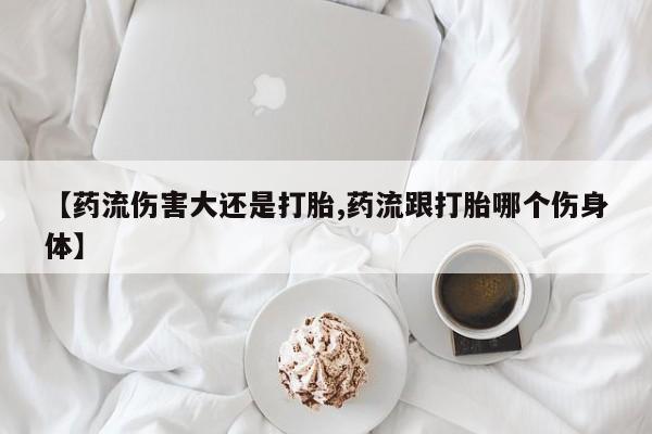 哪个网店有打胎药卖【药流伤害大还是打胎,药流跟打胎哪个伤身体】