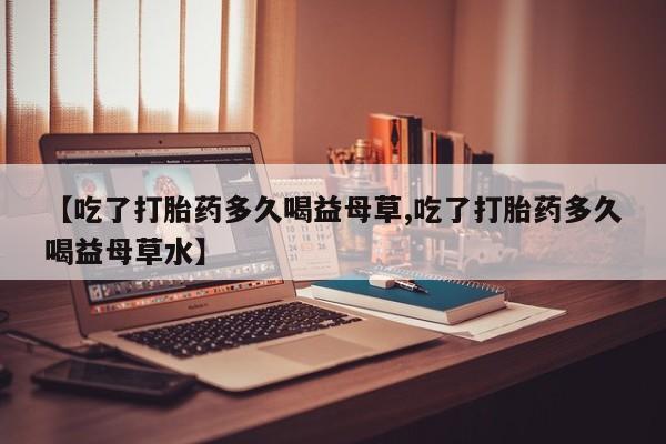 哪个网店有打胎药卖【吃了打胎药多久喝益母草,吃了打胎药多久喝益母草水】