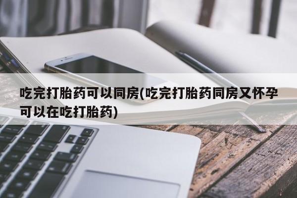 哪个网店有打胎药卖吃完打胎药可以同房(吃完打胎药同房又怀孕可以在吃打胎药)
