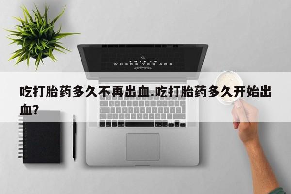 哪个网店有打胎药卖吃打胎药多久不再出血.吃打胎药多久开始出血？
