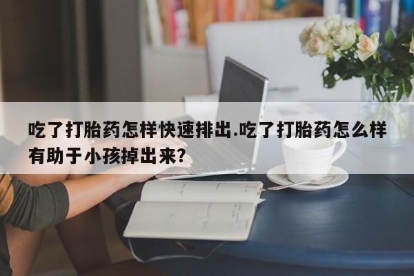 哪个网店有打胎药卖吃了打胎药怎样快速排出.吃了打胎药怎么样有助于小孩掉出来？