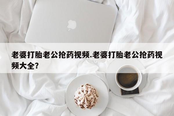 哪个网店有打胎药卖老婆打胎老公抢药视频.老婆打胎老公抢药视频大全？