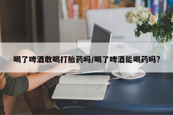 哪个网店有打胎药卖喝了啤酒敢喝打胎药吗/喝了啤酒能喝药吗?