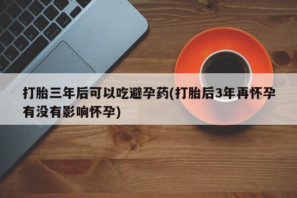 哪个网店有打胎药卖打胎三年后可以吃避孕药(打胎后3年再怀孕有没有影响怀孕)