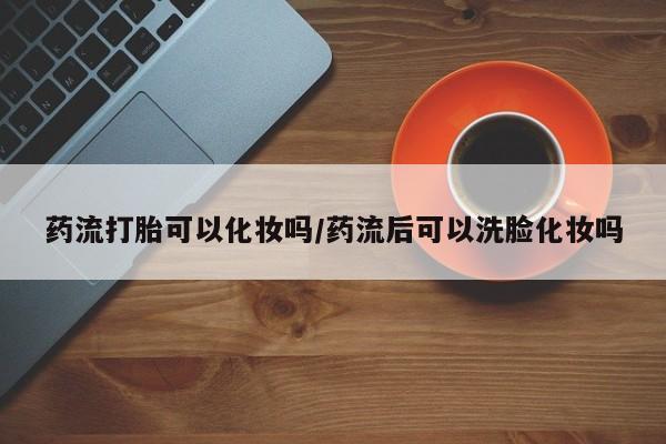 哪个网店有打胎药卖药流打胎可以化妆吗/药流后可以洗脸化妆吗
