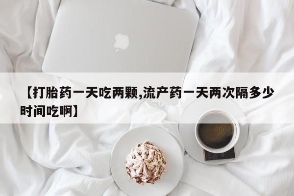 哪个网店有打胎药卖【打胎药一天吃两颗,流产药一天两次隔多少时间吃啊】