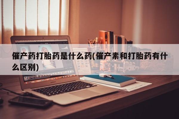 哪个网店有打胎药卖催产药打胎药是什么药(催产素和打胎药有什么区别)