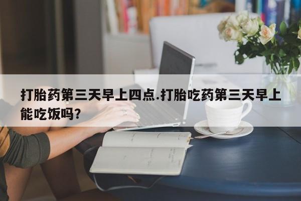 哪个网店有打胎药卖打胎药第三天早上四点.打胎吃药第三天早上能吃饭吗？