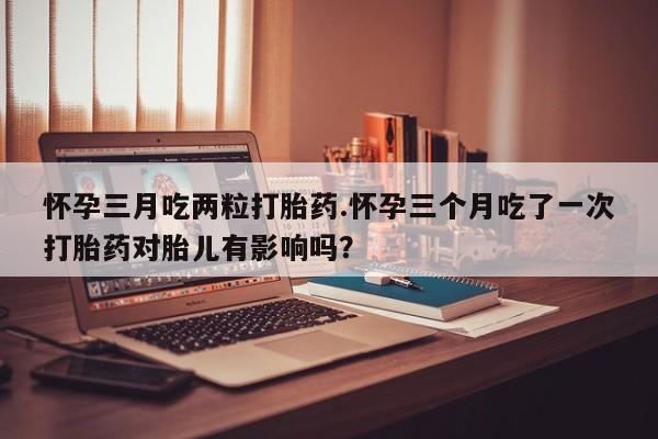哪个网店有打胎药卖怀孕三月吃两粒打胎药.怀孕三个月吃了一次打胎药对胎儿有影响吗？