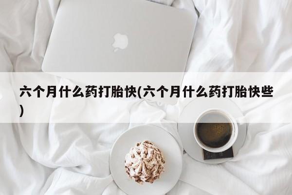 哪个网店有打胎药卖六个月什么药打胎快(六个月什么药打胎快些)