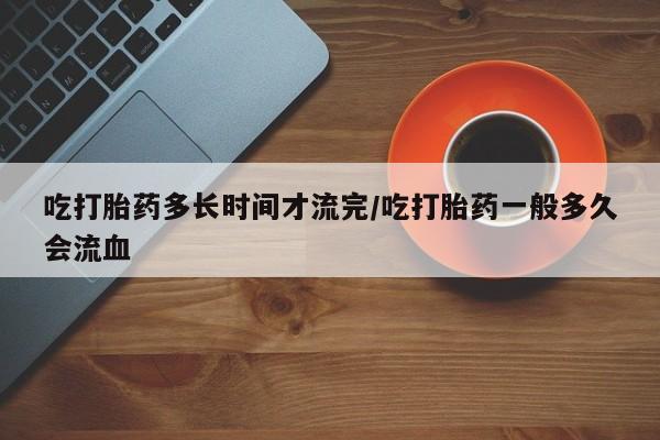 哪个网店有打胎药卖吃打胎药多长时间才流完/吃打胎药一般多久会流血