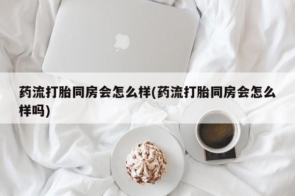 哪个网店有打胎药卖药流打胎同房会怎么样(药流打胎同房会怎么样吗)