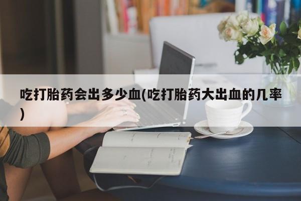 哪个网店有打胎药卖吃打胎药会出多少血(吃打胎药大出血的几率)