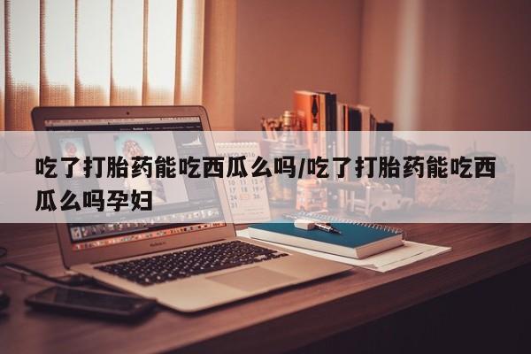哪个网店有打胎药卖吃了打胎药能吃西瓜么吗/吃了打胎药能吃西瓜么吗孕妇
