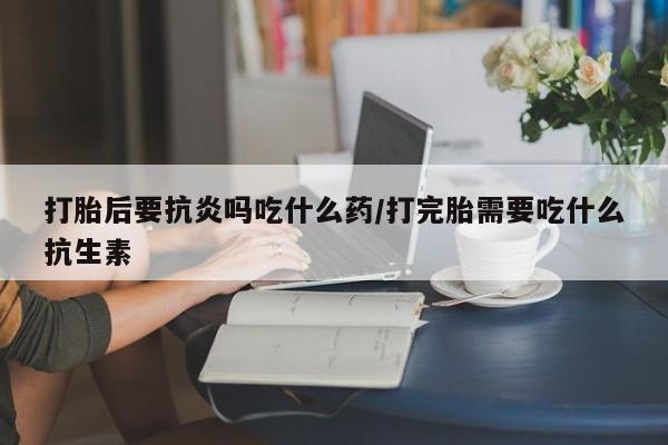 哪个网店有打胎药卖打胎后要抗炎吗吃什么药/打完胎需要吃什么抗生素