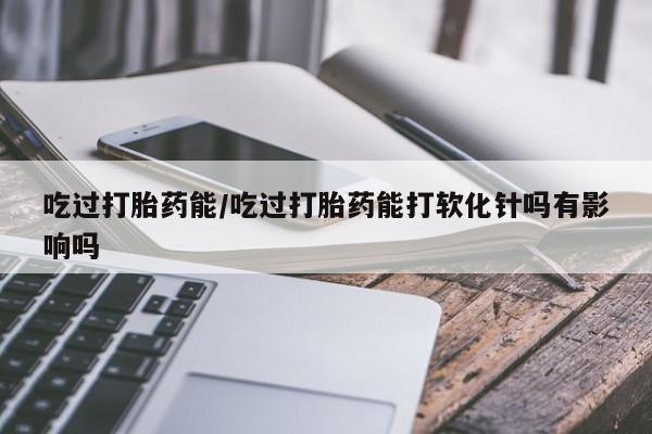 哪个网店有打胎药卖吃过打胎药能/吃过打胎药能打软化针吗有影响吗