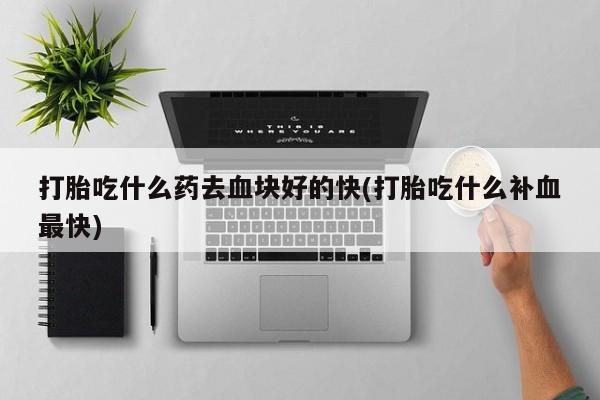 哪个网店有打胎药卖打胎吃什么药去血块好的快(打胎吃什么补血最快)