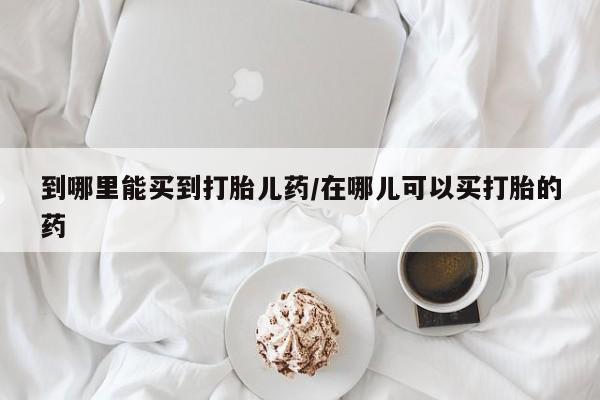 哪个网店有打胎药卖到哪里能买到打胎儿药/在哪儿可以买打胎的药