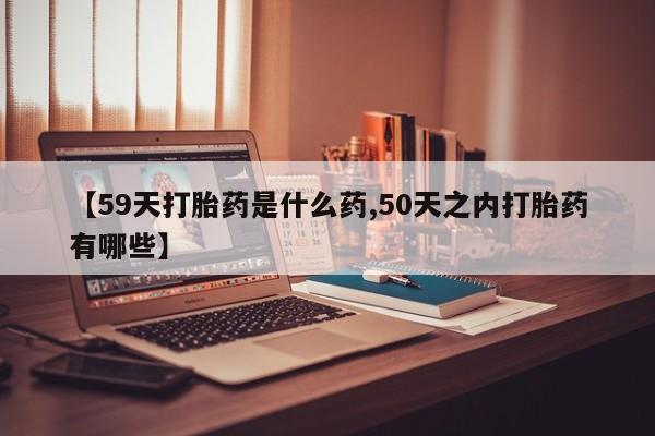 哪个网店有打胎药卖【59天打胎药是什么药,50天之内打胎药有哪些】