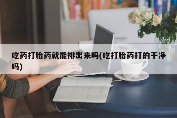哪个网店有打胎药卖吃药打胎药就能排出来吗(吃打胎药打的干净吗)