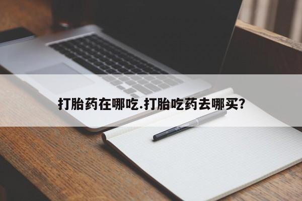 哪个网店有打胎药卖打胎药在哪吃.打胎吃药去哪买？