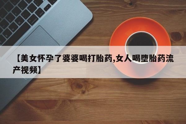 哪个网店有打胎药卖【美女怀孕了婆婆喝打胎药,女人喝堕胎药流产视频】