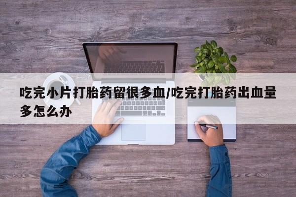 哪个网店有打胎药卖吃完小片打胎药留很多血/吃完打胎药出血量多怎么办