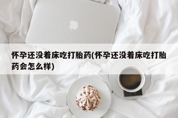 哪个网店有打胎药卖怀孕还没着床吃打胎药(怀孕还没着床吃打胎药会怎么样)