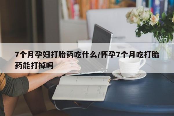 哪个网店有打胎药卖7个月孕妇打胎药吃什么/怀孕7个月吃打胎药能打掉吗