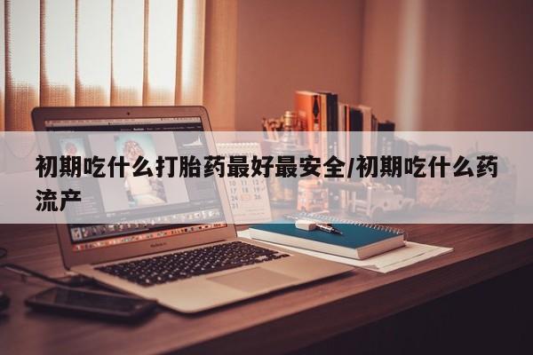 哪个网店有打胎药卖初期吃什么打胎药最好最安全/初期吃什么药流产