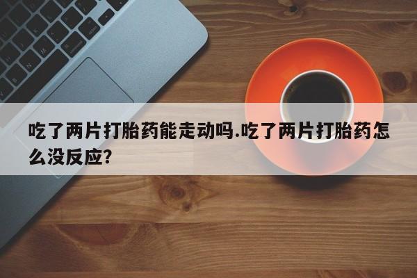 哪个网店有打胎药卖吃了两片打胎药能走动吗.吃了两片打胎药怎么没反应？