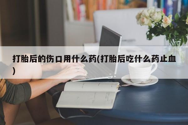 哪个网店有打胎药卖打胎后的伤口用什么药(打胎后吃什么药止血)