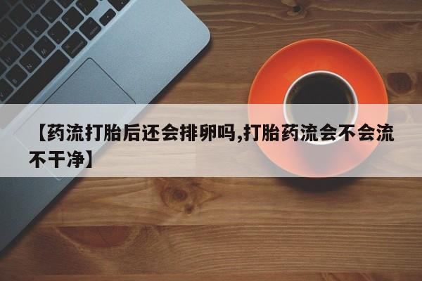 哪个网店有打胎药卖【药流打胎后还会排卵吗,打胎药流会不会流不干净】