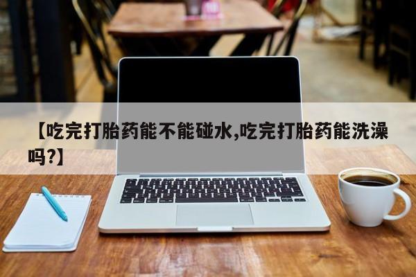 哪个网店有打胎药卖【吃完打胎药能不能碰水,吃完打胎药能洗澡吗?】