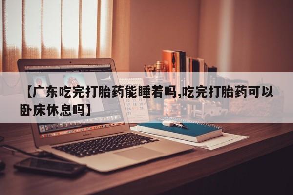 哪个网店有打胎药卖【广东吃完打胎药能睡着吗,吃完打胎药可以卧床休息吗】