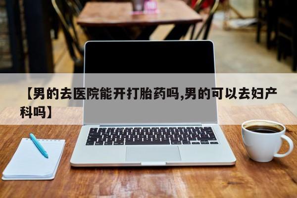 哪个网店有打胎药卖【男的去医院能开打胎药吗,男的可以去妇产科吗】