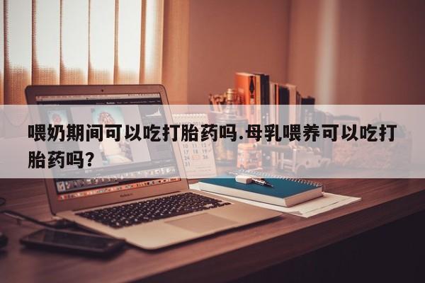 哪个网店有打胎药卖喂奶期间可以吃打胎药吗.母乳喂养可以吃打胎药吗？