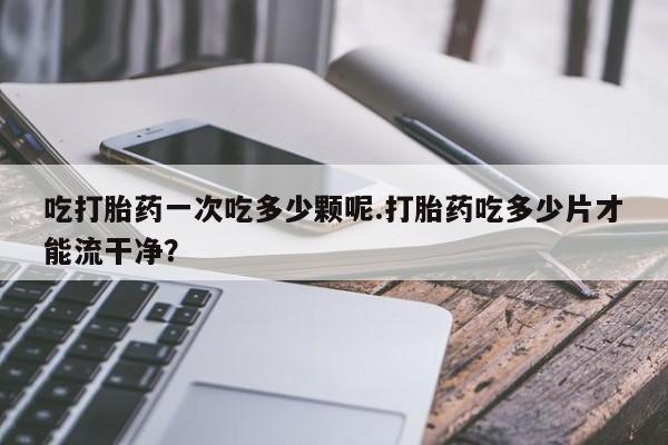 哪个网店有打胎药卖吃打胎药一次吃多少颗呢.打胎药吃多少片才能流干净？