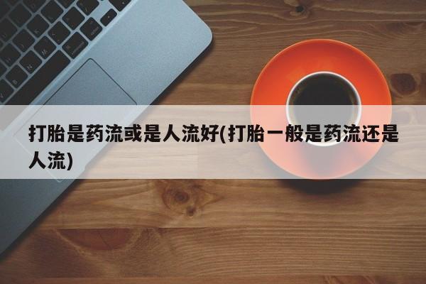 哪个网店有打胎药卖打胎是药流或是人流好(打胎一般是药流还是人流)