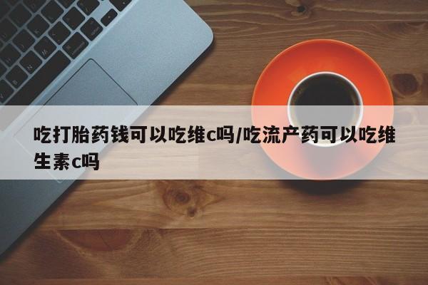 哪个网店有打胎药卖吃打胎药钱可以吃维c吗/吃流产药可以吃维生素c吗