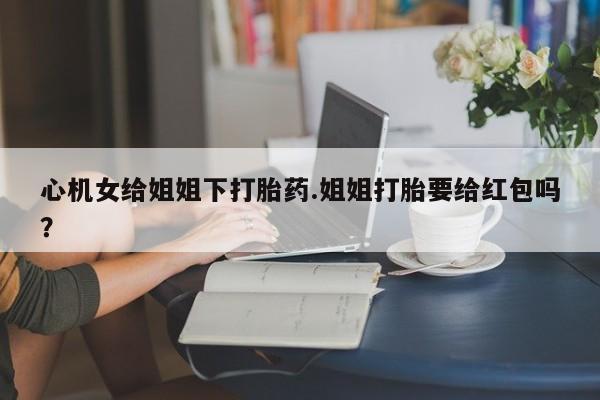 哪个网店有打胎药卖心机女给姐姐下打胎药.姐姐打胎要给红包吗？