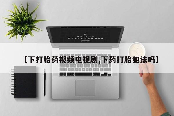 哪个网店有打胎药卖【下打胎药视频电视剧,下药打胎犯法吗】