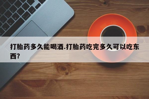 哪个网店有打胎药卖打胎药多久能喝酒.打胎药吃完多久可以吃东西？
