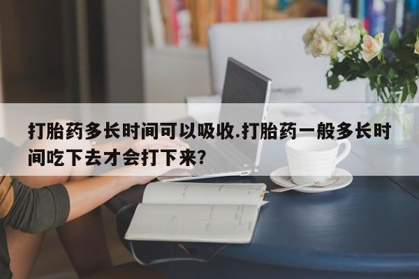 哪个网店有打胎药卖打胎药多长时间可以吸收.打胎药一般多长时间吃下去才会打下来？